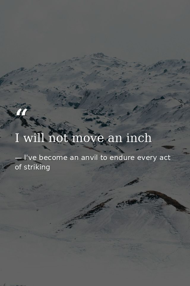 I will not move an inch — I've become an anvil to endure every act of striking
