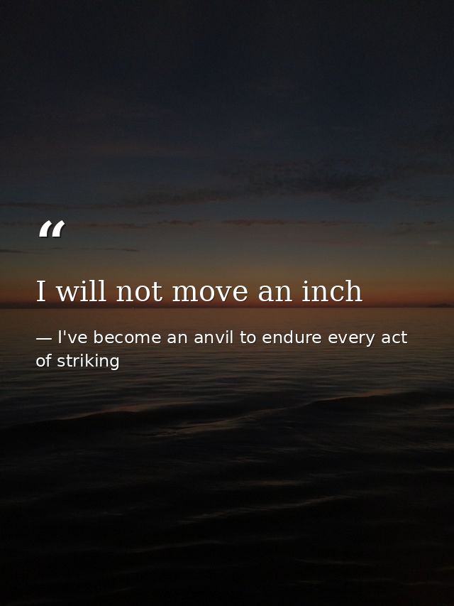 I will not move an inch — I've become an anvil to endure every act of striking