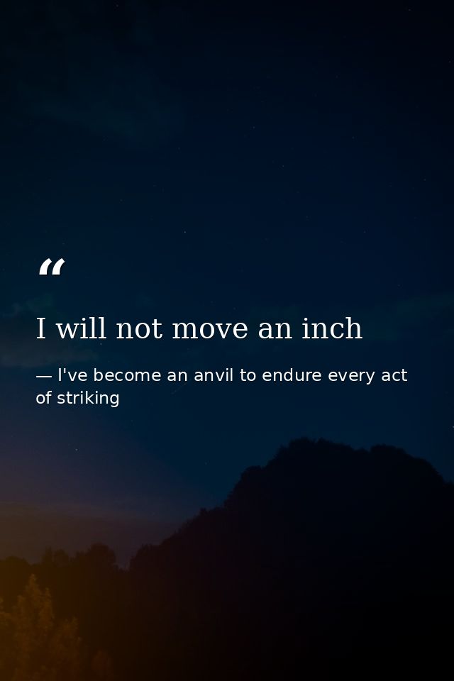 I will not move an inch — I've become an anvil to endure every act of striking