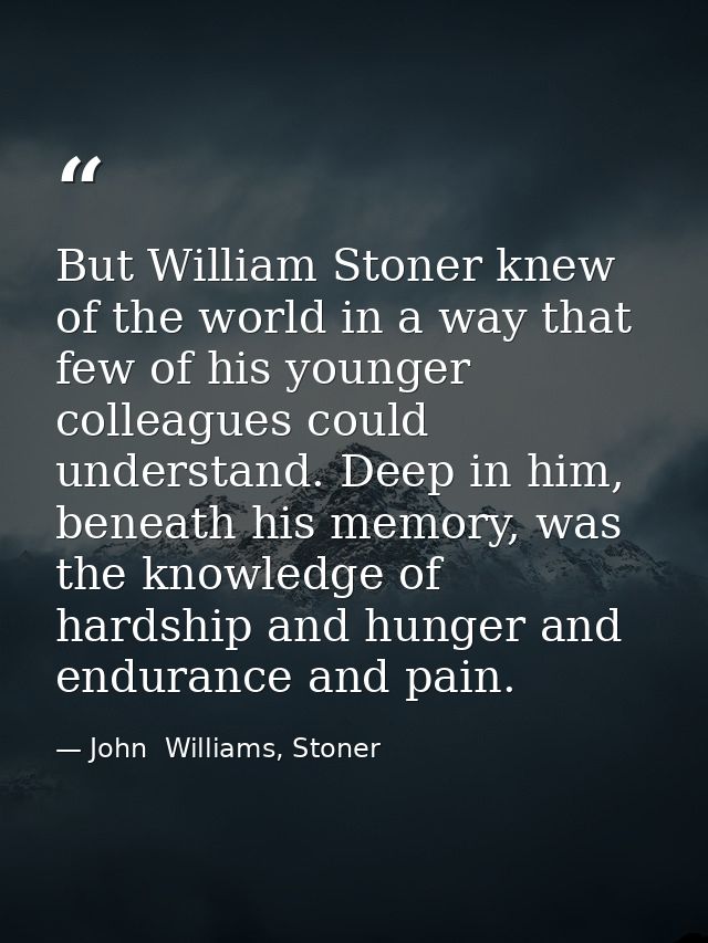 But William Stoner knew of the world in a way that few of his younger colleagues could understand. Deep in him, beneath  — John  Williams, Stoner