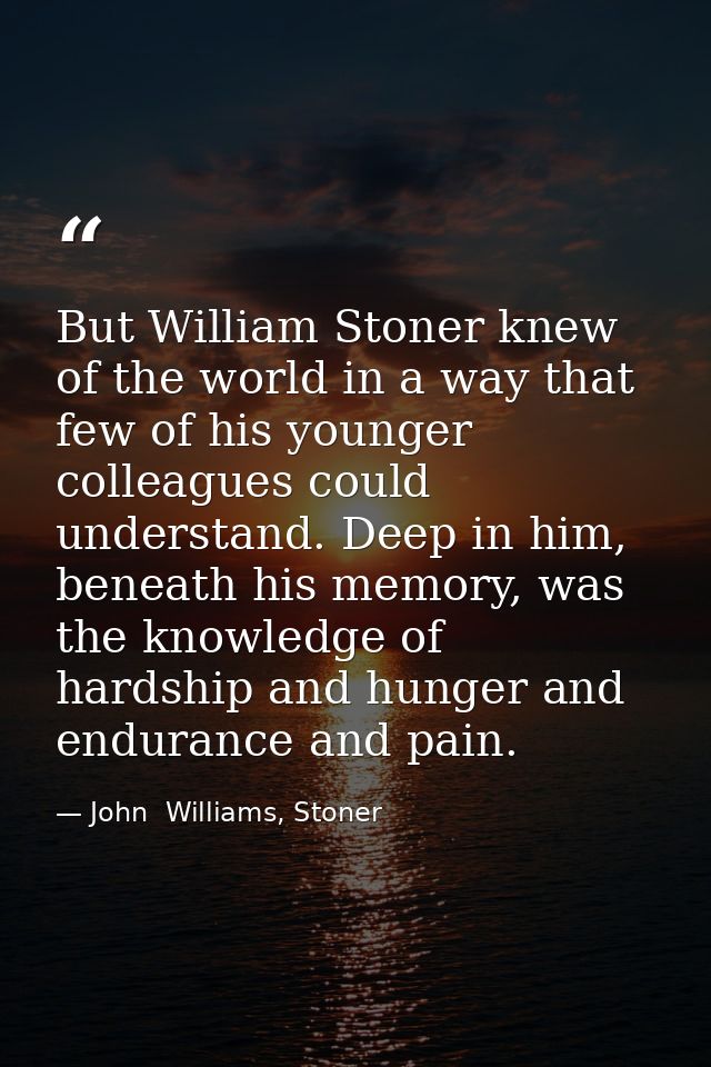 But William Stoner knew of the world in a way that few of his younger colleagues could understand. Deep in him, beneath  — John  Williams, Stoner