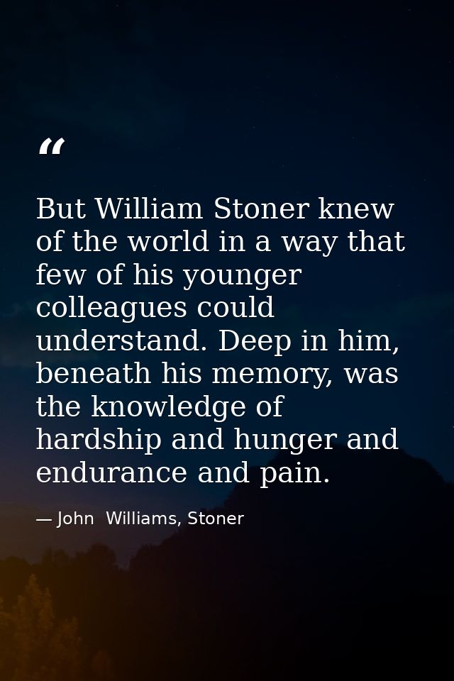 But William Stoner knew of the world in a way that few of his younger colleagues could understand. Deep in him, beneath  — John  Williams, Stoner