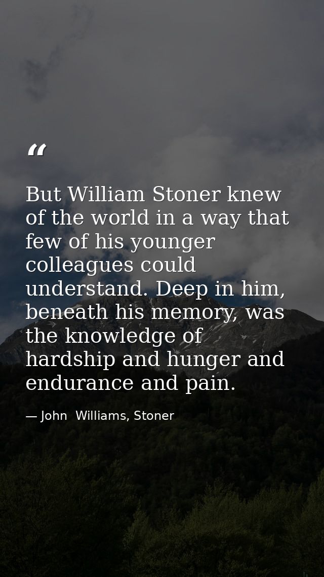 But William Stoner knew of the world in a way that few of his younger colleagues could understand. Deep in him, beneath  — John  Williams, Stoner