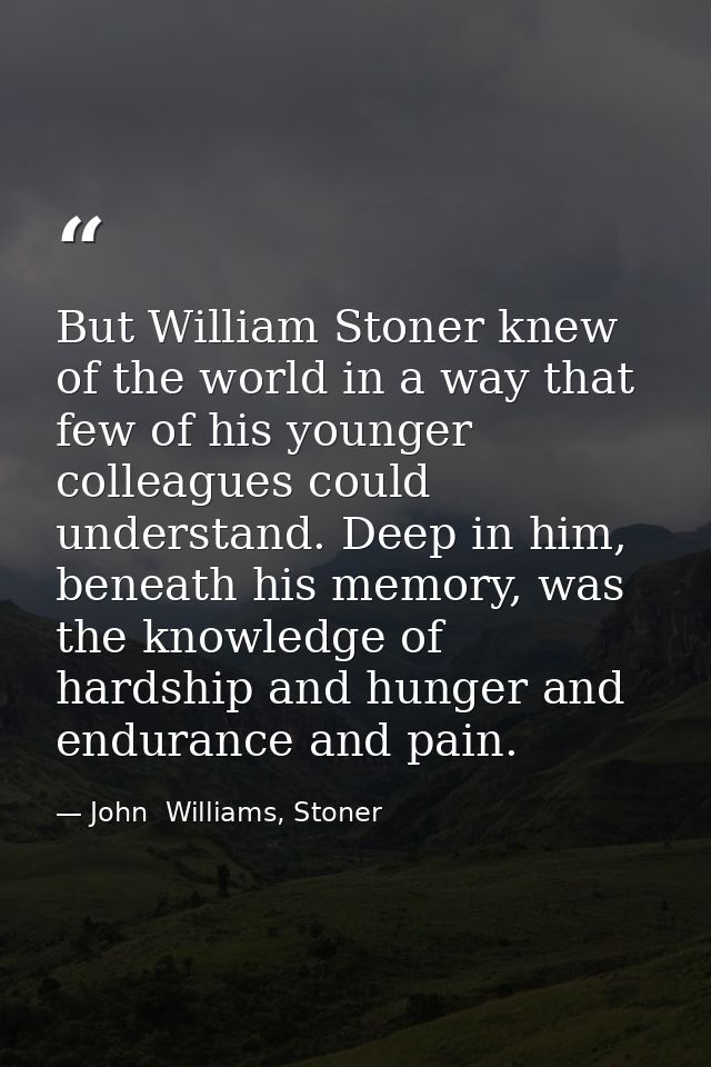 But William Stoner knew of the world in a way that few of his younger colleagues could understand. Deep in him, beneath  — John  Williams, Stoner