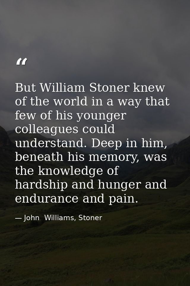 But William Stoner knew of the world in a way that few of his younger colleagues could understand. Deep in him, beneath  — John  Williams, Stoner