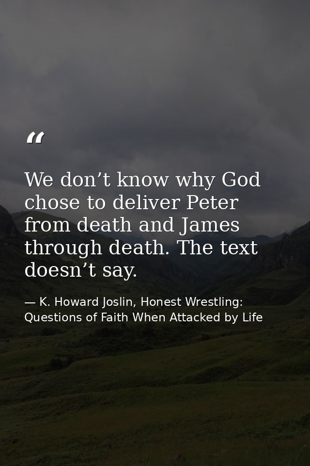 We don’t know why God chose to deliver Peter from death and James through death. The text doesn’t say. — K. Howard Joslin, Honest Wrestling: Questions of Faith When Attacked by Life