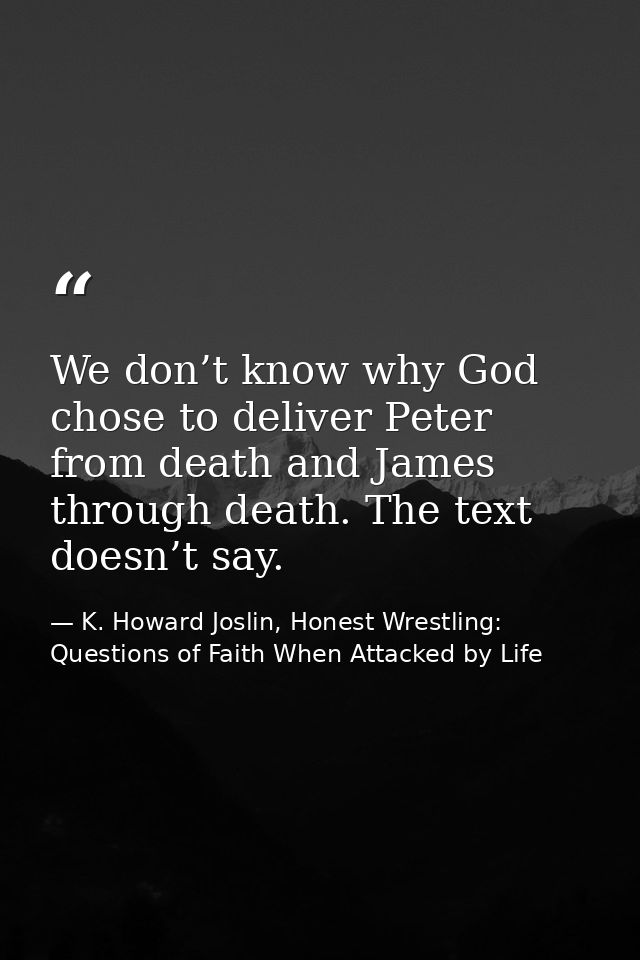 We don’t know why God chose to deliver Peter from death and James through death. The text doesn’t say. — K. Howard Joslin, Honest Wrestling: Questions of Faith When Attacked by Life