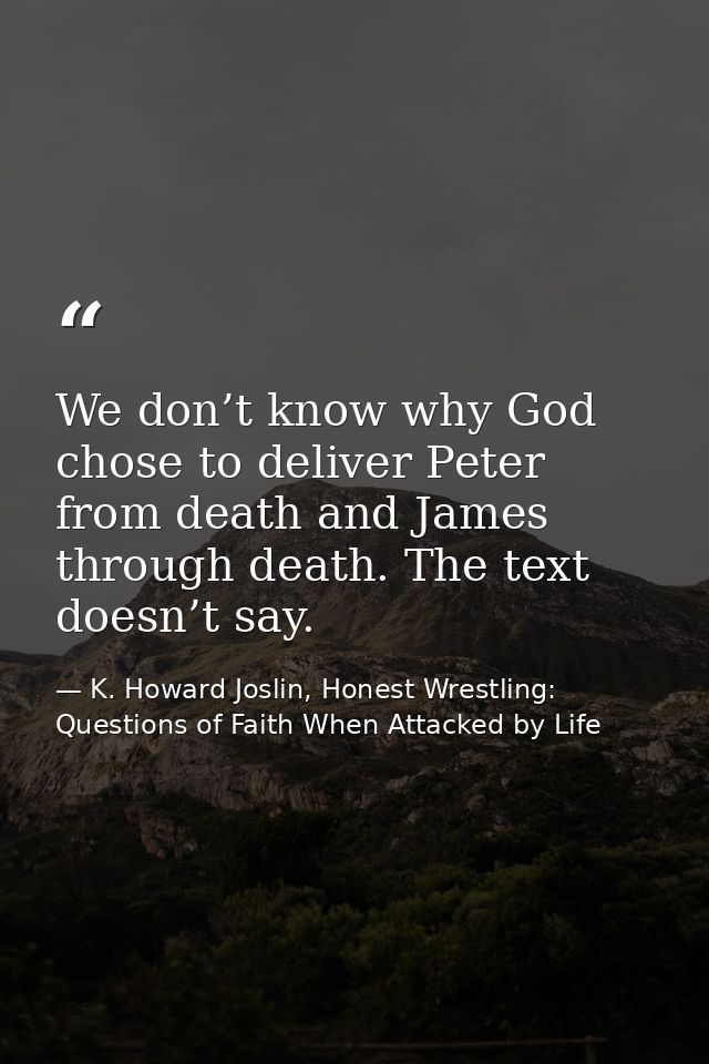 We don’t know why God chose to deliver Peter from death and James through death. The text doesn’t say. — K. Howard Joslin, Honest Wrestling: Questions of Faith When Attacked by Life