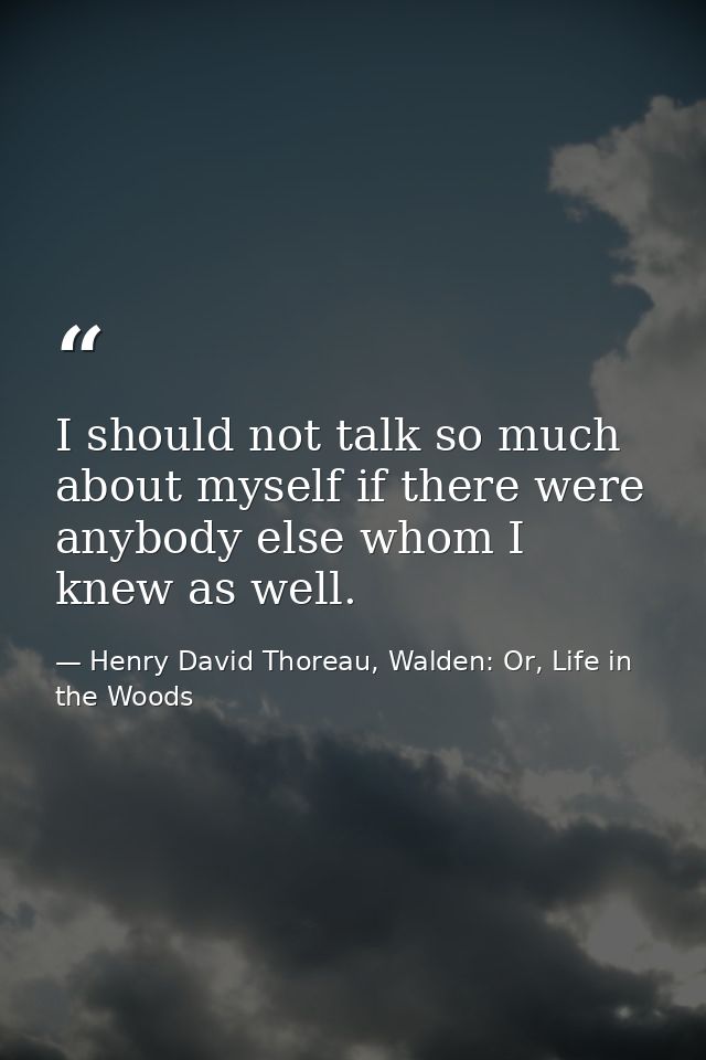 I should not talk so much about myself if there were anybody else whom I knew as well. — Henry David Thoreau, Walden: Or, Life in the Woods