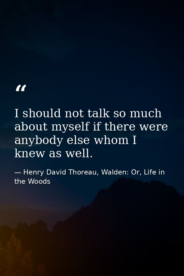 I should not talk so much about myself if there were anybody else whom I knew as well. — Henry David Thoreau, Walden: Or, Life in the Woods