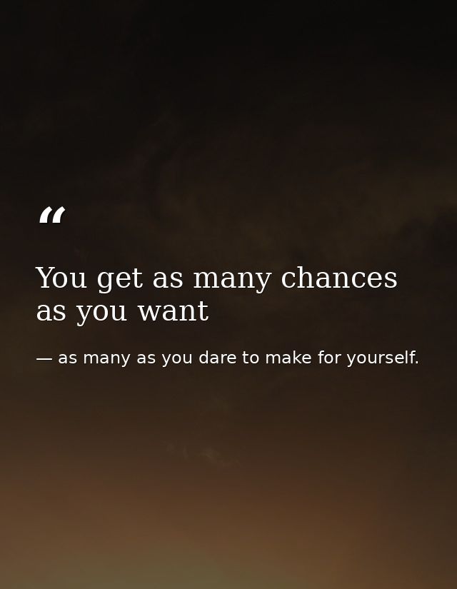 You get as many chances as you want — as many as you dare to make for yourself.
