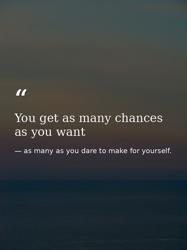 You get as many chances as you want — as many as you dare to make for yourself.