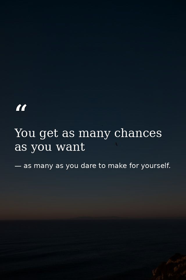 You get as many chances as you want — as many as you dare to make for yourself.
