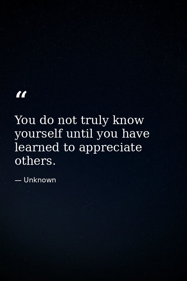 You do not truly know yourself until you have learned to appreciate others. — Unknown