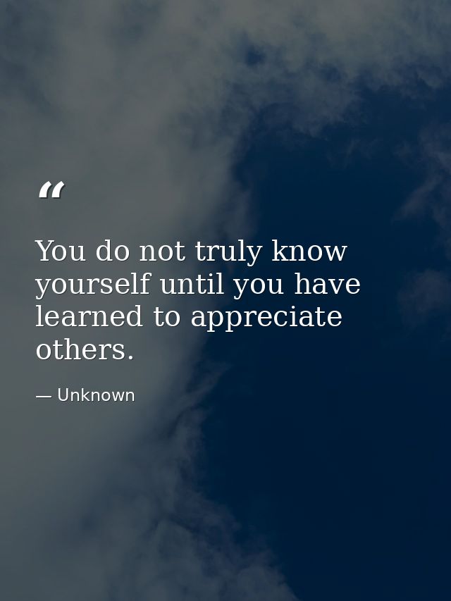 You do not truly know yourself until you have learned to appreciate others. — Unknown