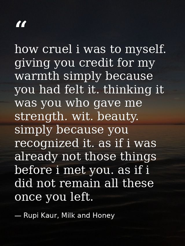 how cruel i was to myself. giving you credit for my warmth simply because you had felt it. thinking it was you who gave  — Rupi Kaur, Milk and Honey
