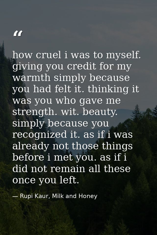how cruel i was to myself. giving you credit for my warmth simply because you had felt it. thinking it was you who gave  — Rupi Kaur, Milk and Honey