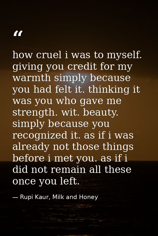 how cruel i was to myself. giving you credit for my warmth simply because you had felt it. thinking it was you who gave  — Rupi Kaur, Milk and Honey