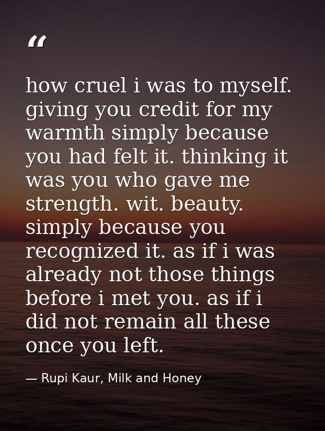 how cruel i was to myself. giving you credit for my warmth simply because you had felt it. thinking it was you who gave  — Rupi Kaur, Milk and Honey
