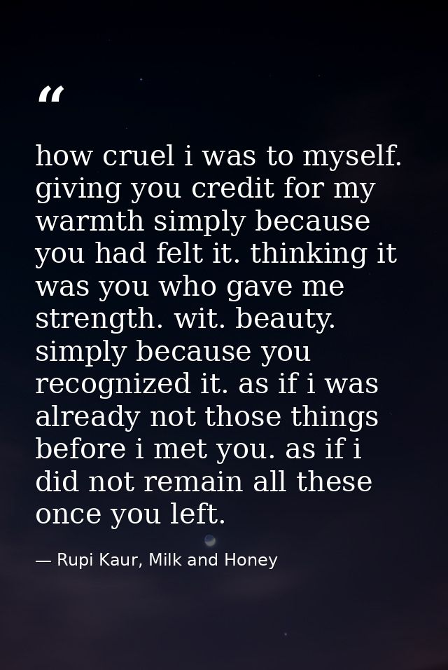 how cruel i was to myself. giving you credit for my warmth simply because you had felt it. thinking it was you who gave  — Rupi Kaur, Milk and Honey