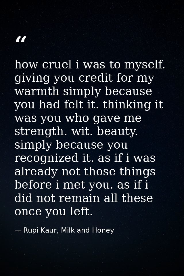 how cruel i was to myself. giving you credit for my warmth simply because you had felt it. thinking it was you who gave  — Rupi Kaur, Milk and Honey