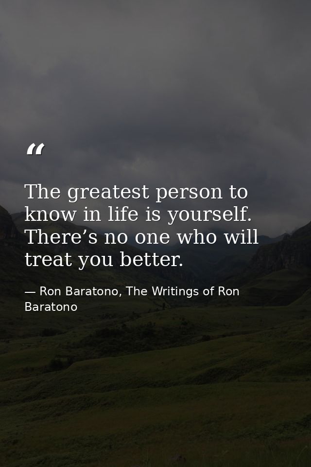 The greatest person to know in life is yourself. There’s no one who will treat you better. — Ron Baratono, The Writings of Ron Baratono