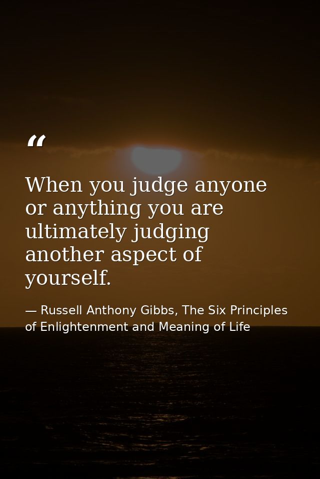 When you judge anyone or anything you are ultimately judging another aspect of yourself. — Russell Anthony Gibbs, The Six Principles of Enlightenment and Meaning of Life