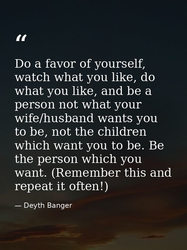 Do a favor of yourself, watch what you like, do what you like, and be a person not what your wife/husband wants you to b — Deyth Banger
