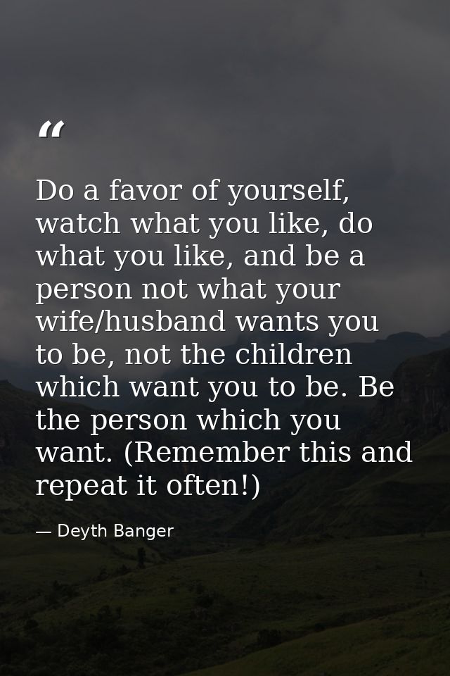Do a favor of yourself, watch what you like, do what you like, and be a person not what your wife/husband wants you to b — Deyth Banger