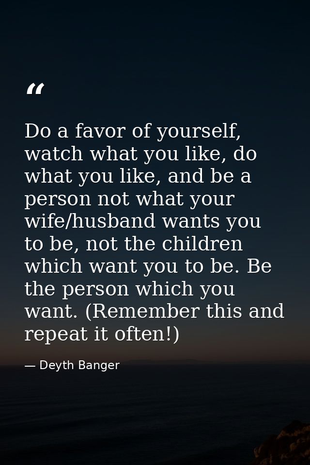 Do a favor of yourself, watch what you like, do what you like, and be a person not what your wife/husband wants you to b — Deyth Banger