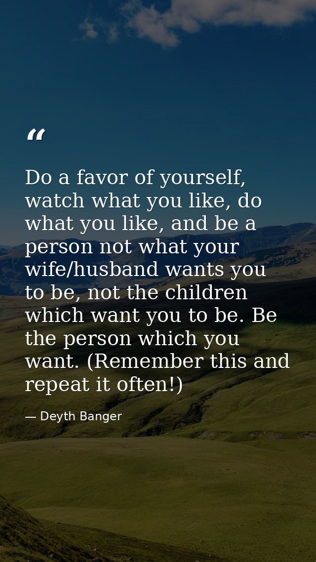 Do a favor of yourself, watch what you like, do what you like, and be a person not what your wife/husband wants you to b — Deyth Banger