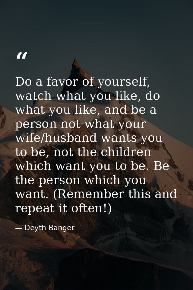 Do a favor of yourself, watch what you like, do what you like, and be a person not what your wife/husband wants you to b — Deyth Banger