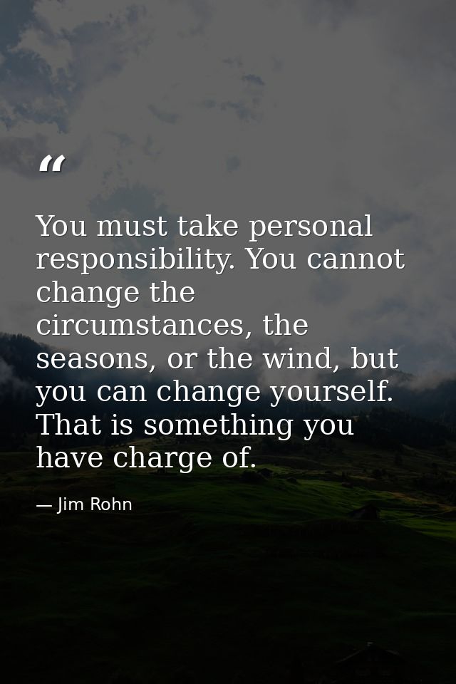You must take personal responsibility. You cannot change the circumstances, the seasons, or the wind, but you can change — Jim Rohn
