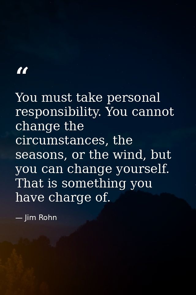 You must take personal responsibility. You cannot change the circumstances, the seasons, or the wind, but you can change — Jim Rohn