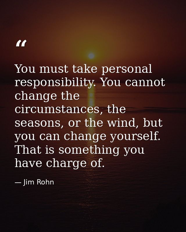 You must take personal responsibility. You cannot change the circumstances, the seasons, or the wind, but you can change — Jim Rohn