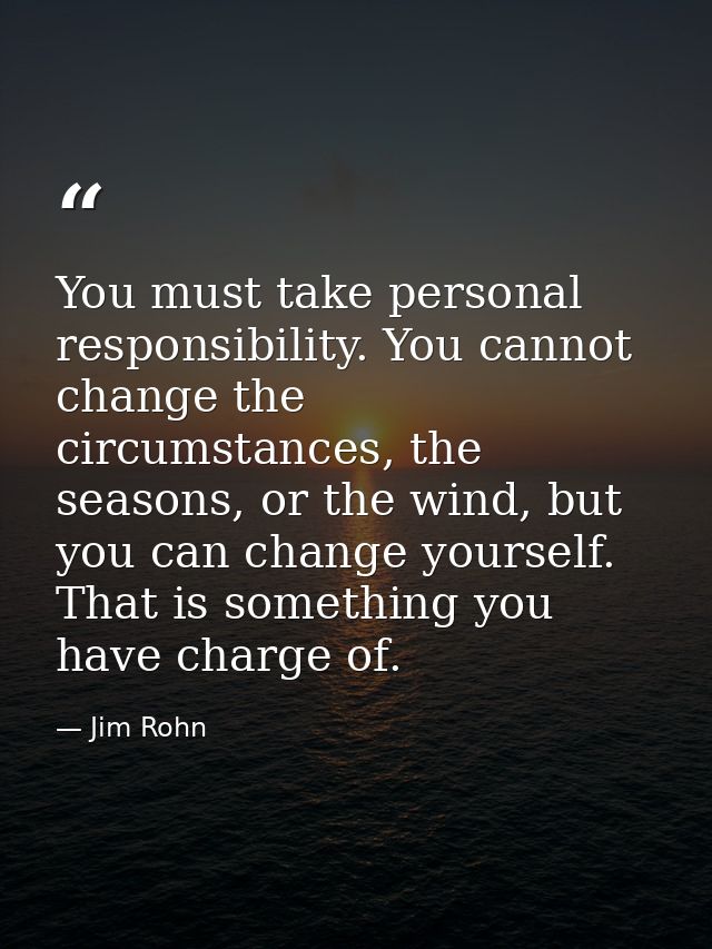 You must take personal responsibility. You cannot change the circumstances, the seasons, or the wind, but you can change — Jim Rohn