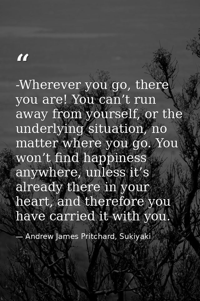 -Wherever you go, there you are! You can’t run away from yourself, or the underlying situation, no matter where you go.  — Andrew James Pritchard, Sukiyaki