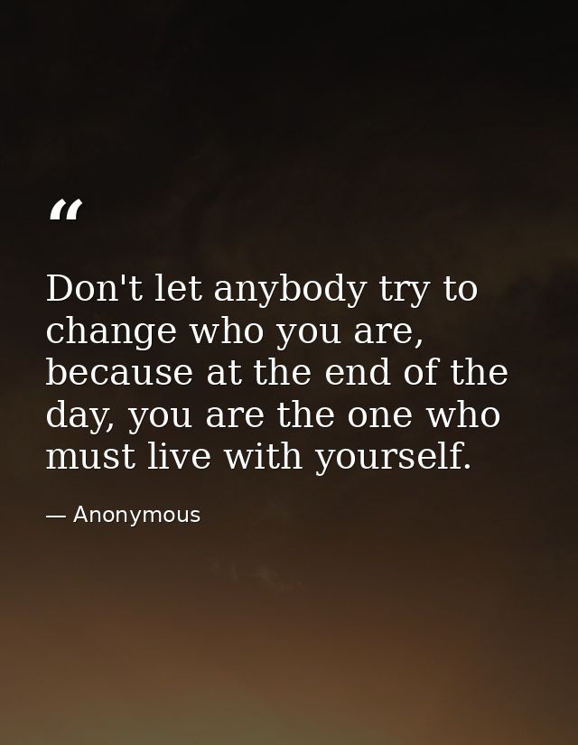 Don't let anybody try to change who you are, because at the end of the day, you are the one who must live with yourself. — Anonymous