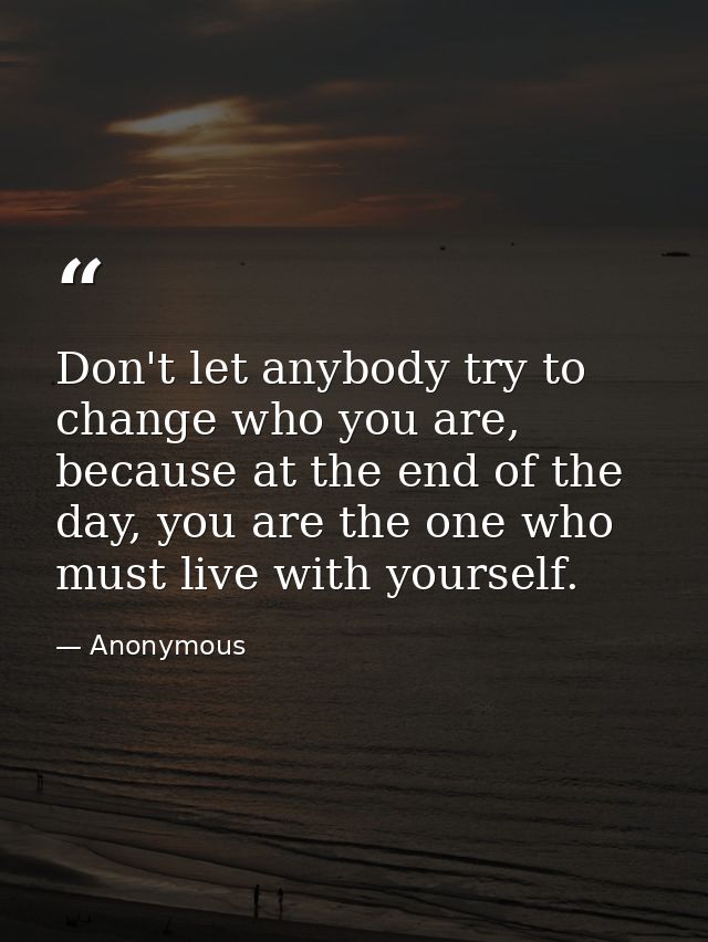 Don't let anybody try to change who you are, because at the end of the day, you are the one who must live with yourself. — Anonymous