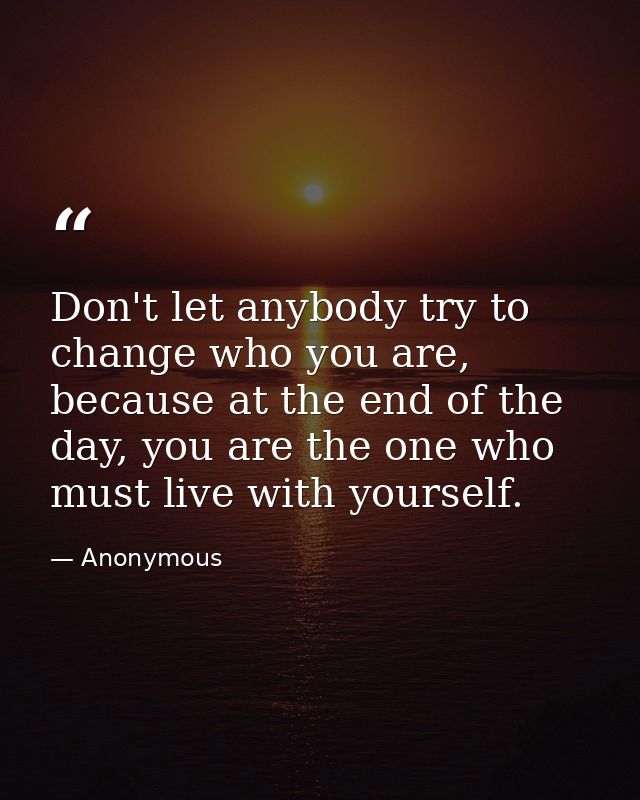 Don't let anybody try to change who you are, because at the end of the day, you are the one who must live with yourself. — Anonymous