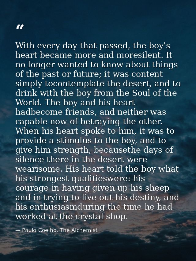 With every day that passed, the boy's heart became more and moresilent. It no longer wanted to know about things of the  — Paulo Coelho, The Alchemist