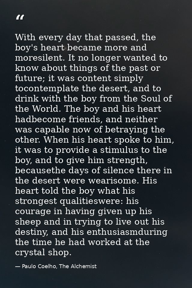 With every day that passed, the boy's heart became more and moresilent. It no longer wanted to know about things of the  — Paulo Coelho, The Alchemist