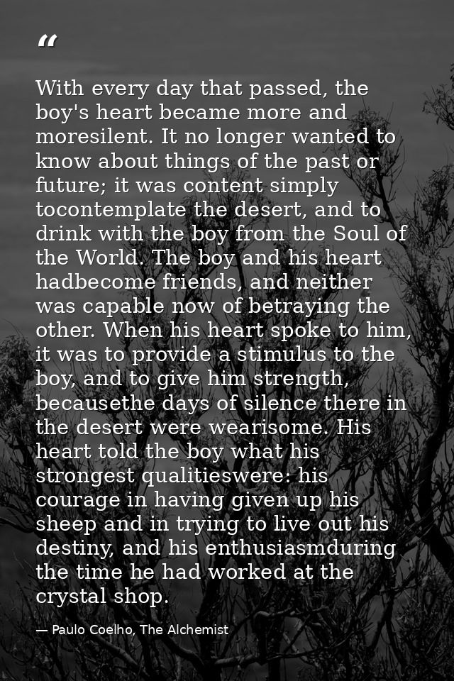 With every day that passed, the boy's heart became more and moresilent. It no longer wanted to know about things of the  — Paulo Coelho, The Alchemist