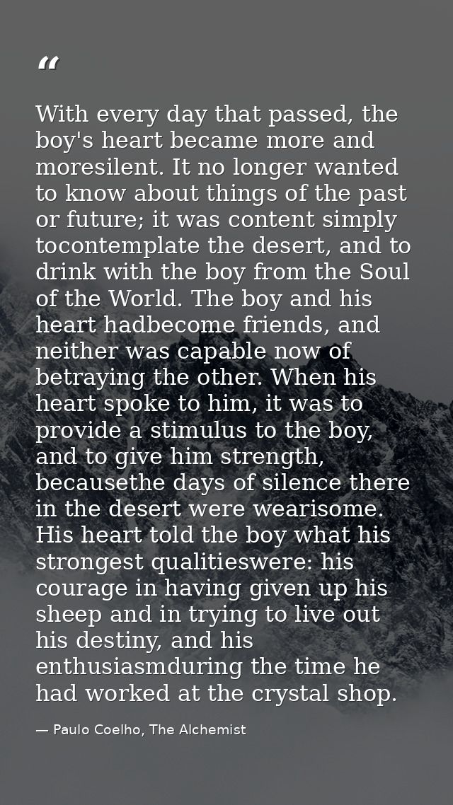 With every day that passed, the boy's heart became more and moresilent. It no longer wanted to know about things of the  — Paulo Coelho, The Alchemist