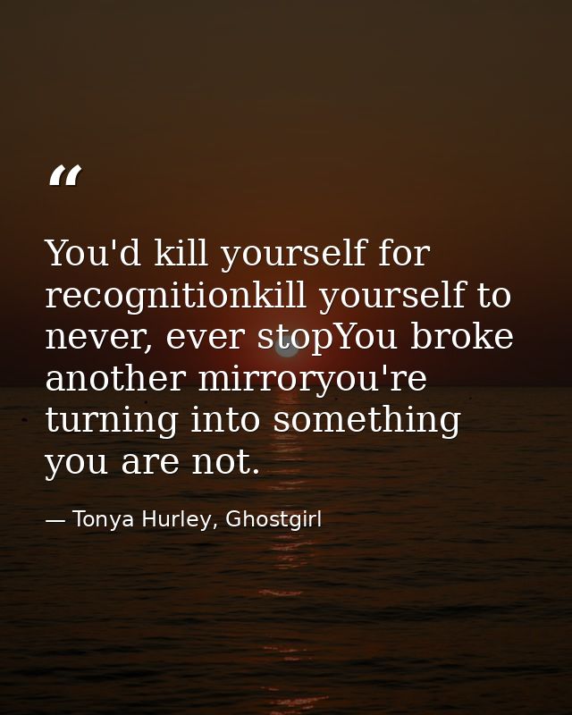 You'd kill yourself for recognitionkill yourself to never, ever stopYou broke another mirroryou're turning into somethin — Tonya Hurley, Ghostgirl