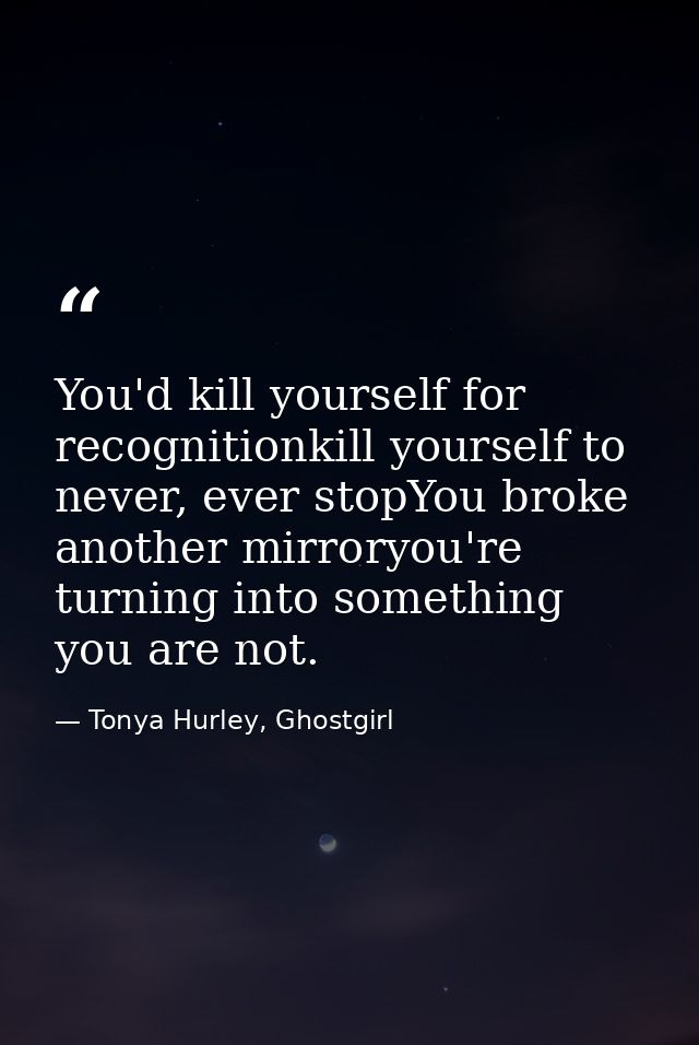 You'd kill yourself for recognitionkill yourself to never, ever stopYou broke another mirroryou're turning into somethin — Tonya Hurley, Ghostgirl