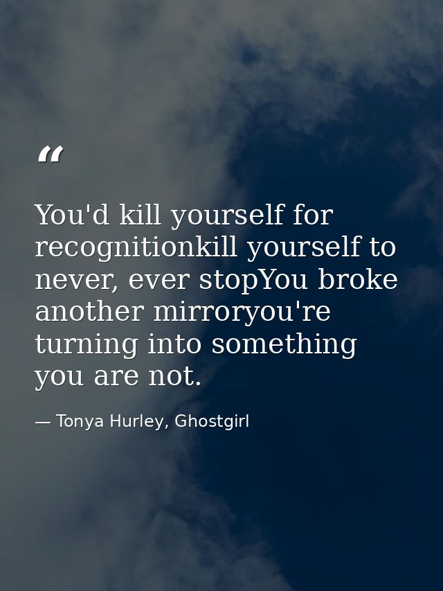 You'd kill yourself for recognitionkill yourself to never, ever stopYou broke another mirroryou're turning into somethin — Tonya Hurley, Ghostgirl