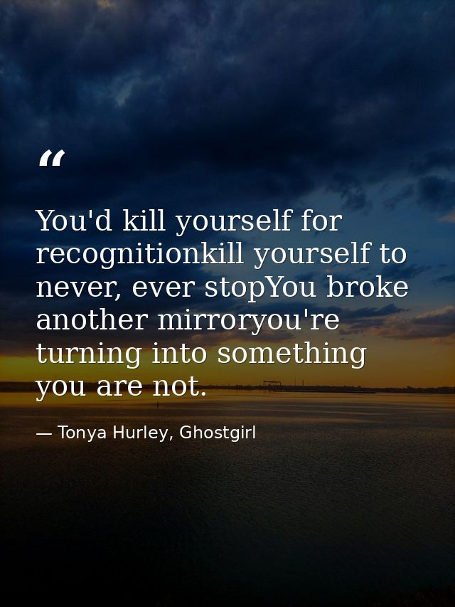 You'd kill yourself for recognitionkill yourself to never, ever stopYou broke another mirroryou're turning into somethin — Tonya Hurley, Ghostgirl
