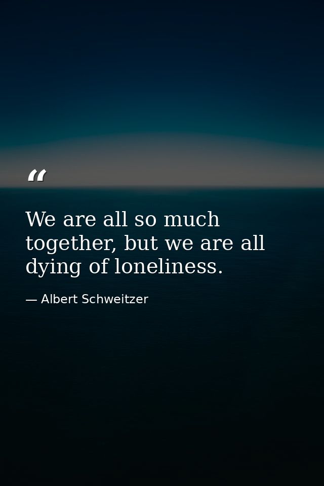 We are all so much together, but we are all dying of loneliness. — Albert Schweitzer