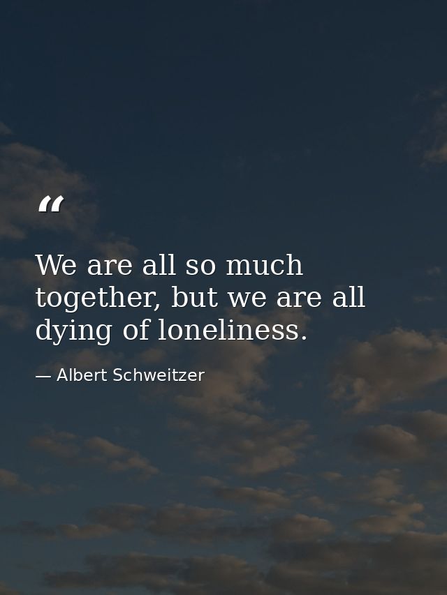 We are all so much together, but we are all dying of loneliness. — Albert Schweitzer